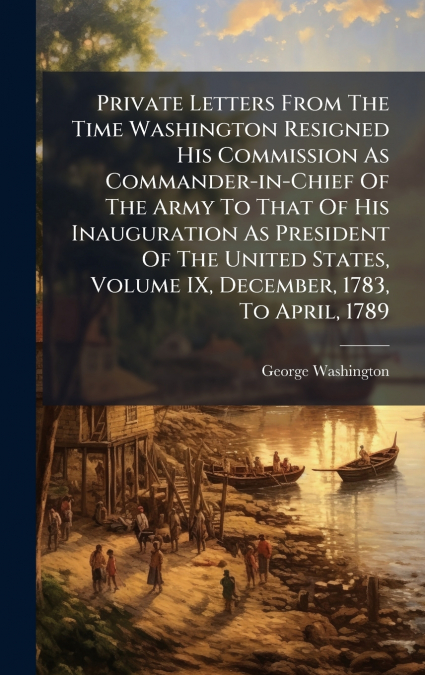 Private Letters From The Time Washington Resigned His Commission As Commander-in-Chief Of The Army To That Of His Inauguration As President Of The United States, Volume IX, December, 1783, To April, 1