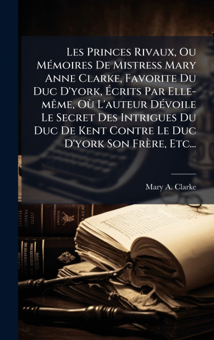 Les Princes Rivaux, Ou MÃ©moires De Mistress Mary Anne Clarke, Favorite Du Duc D’york, Ãcrits Par Elle-mÃªme, OÃ¹ L’auteur DÃ©voile Le Secret Des Intrigues Du Duc De Kent Contre Le Duc D’york Son FrÃ