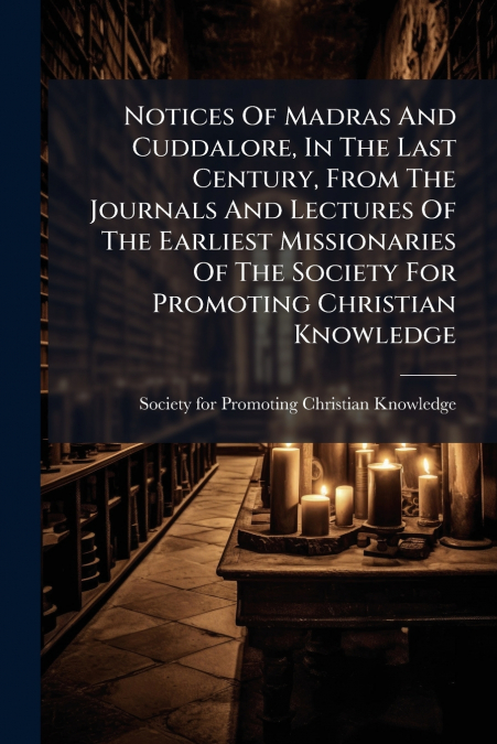 Notices Of Madras And Cuddalore, In The Last Century, From The Journals And Lectures Of The Earliest Missionaries Of The Society For Promoting Christian Knowledge