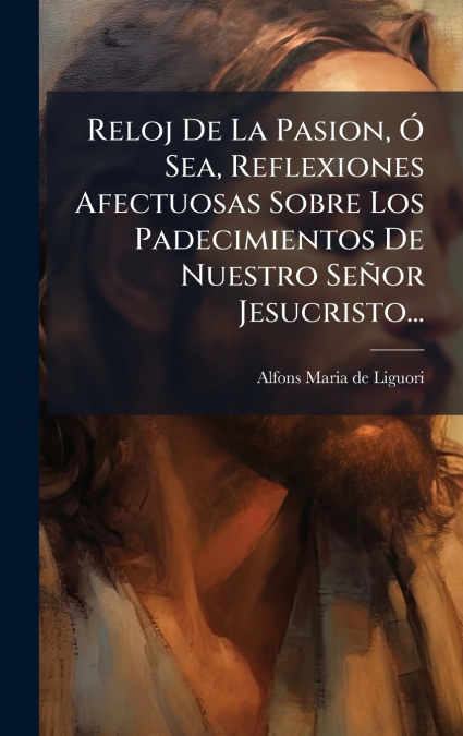 Reloj De La Pasion, Ã Sea, Reflexiones Afectuosas Sobre Los Padecimientos De Nuestro SeÃ±or Jesucristo...