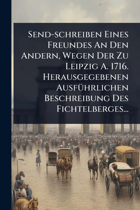 Send-schreiben Eines Freundes An Den Andern, Wegen Der Zu Leipzig A. 1716. Herausgegebenen AusfÃ¼hrlichen Beschreibung Des Fichtelberges...