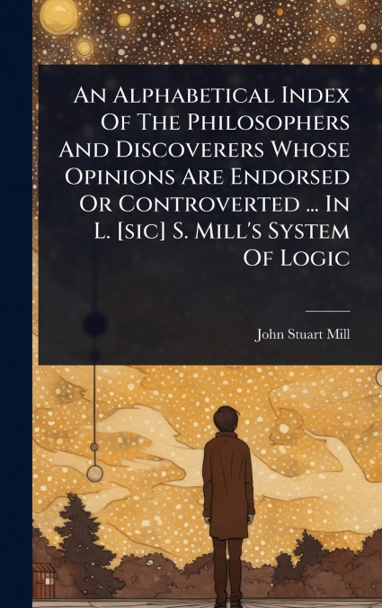 An Alphabetical Index Of The Philosophers And Discoverers Whose Opinions Are Endorsed Or Controverted ... In L. [sic] S. Mill’s System Of Logic
