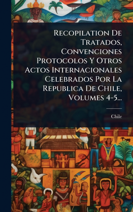 Recopilation De Tratados, Convenciones Protocolos Y Otros Actos Internacionales Celebrados Por La Republica De Chile, Volumes 4-5...