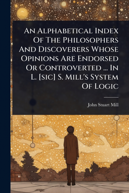 An Alphabetical Index Of The Philosophers And Discoverers Whose Opinions Are Endorsed Or Controverted ... In L. [sic] S. Mill’s System Of Logic