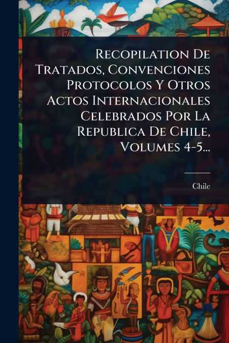 Recopilation De Tratados, Convenciones Protocolos Y Otros Actos Internacionales Celebrados Por La Republica De Chile, Volumes 4-5...