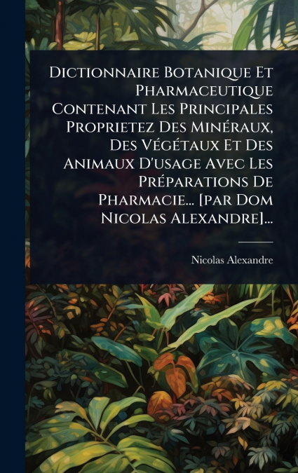 Dictionnaire Botanique Et Pharmaceutique Contenant Les Principales Proprietez Des MinÃ©raux, Des VÃ©gÃ©taux Et Des Animaux D’usage Avec Les PrÃ©parations De Pharmacie... [par Dom Nicolas Alexandre]...