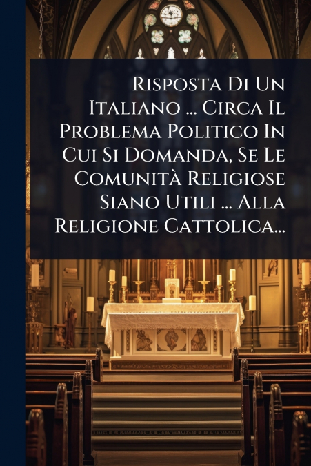 Risposta Di Un Italiano ... Circa Il Problema Politico In Cui Si Domanda, Se Le ComunitÃ  Religiose Siano Utili ... Alla Religione Cattolica...