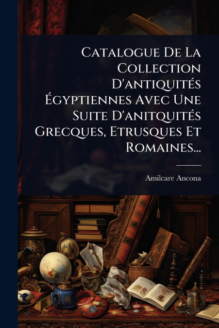 Catalogue De La Collection D’antiquitÃ©s Ãgyptiennes Avec Une Suite D’anitquitÃ©s Grecques, Etrusques Et Romaines...