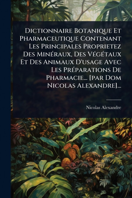 Dictionnaire Botanique Et Pharmaceutique Contenant Les Principales Proprietez Des MinÃ©raux, Des VÃ©gÃ©taux Et Des Animaux D’usage Avec Les PrÃ©parations De Pharmacie... [par Dom Nicolas Alexandre]...