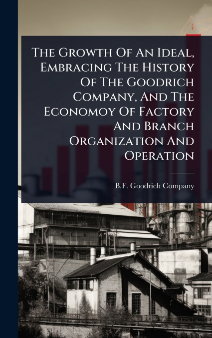The Growth Of An Ideal, Embracing The History Of The Goodrich Company, And The Economoy Of Factory And Branch Organization And Operation
