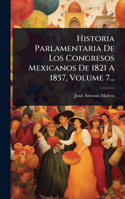 Historia Parlamentaria De Los Congresos Mexicanos De 1821 A 1857, Volume 7...
