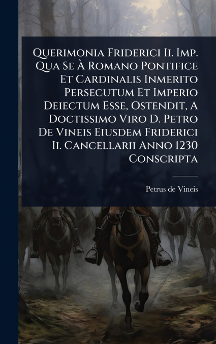 Querimonia Friderici Ii. Imp. Qua Se Ã Romano Pontifice Et Cardinalis Inmerito Persecutum Et Imperio Deiectum Esse, Ostendit, A Doctissimo Viro D. Petro De Vineis Eiusdem Friderici Ii. Cancellarii An
