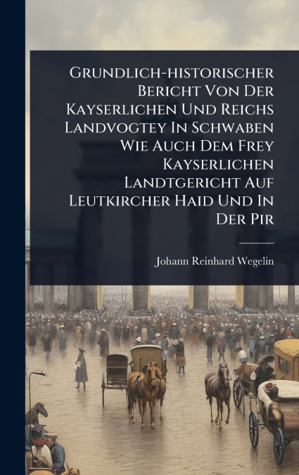Grundlich-historischer Bericht Von Der Kayserlichen Und Reichs Landvogtey In Schwaben Wie Auch Dem Frey Kayserlichen Landtgericht Auf Leutkircher Haid Und In Der Pir