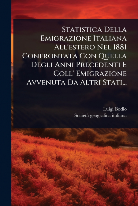 Statistica Della Emigrazione Italiana All’estero Nel 1881 Confrontata Con Quella Degli Anni Precedenti E Coll’ Emigrazione Avvenuta Da Altri Stati...