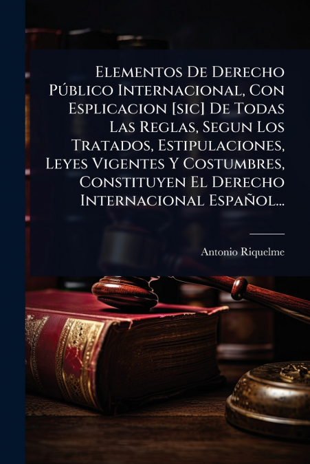 Elementos De Derecho PÃºblico Internacional, Con Esplicacion [sic] De Todas Las Reglas, Segun Los Tratados, Estipulaciones, Leyes Vigentes Y Costumbres, Constituyen El Derecho Internacional EspaÃ±ol..