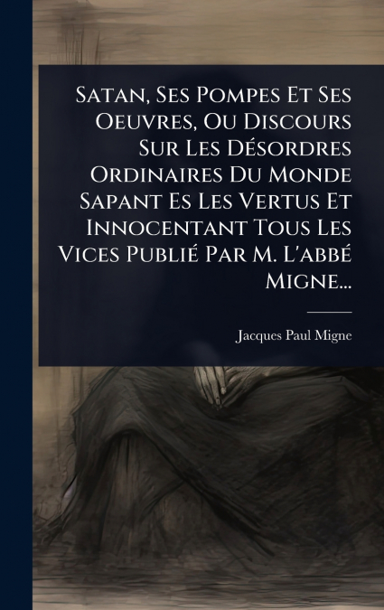 Satan, Ses Pompes Et Ses Oeuvres, Ou Discours Sur Les DÃ©sordres Ordinaires Du Monde Sapant Es Les Vertus Et Innocentant Tous Les Vices PubliÃ© Par M. L’abbÃ© Migne...