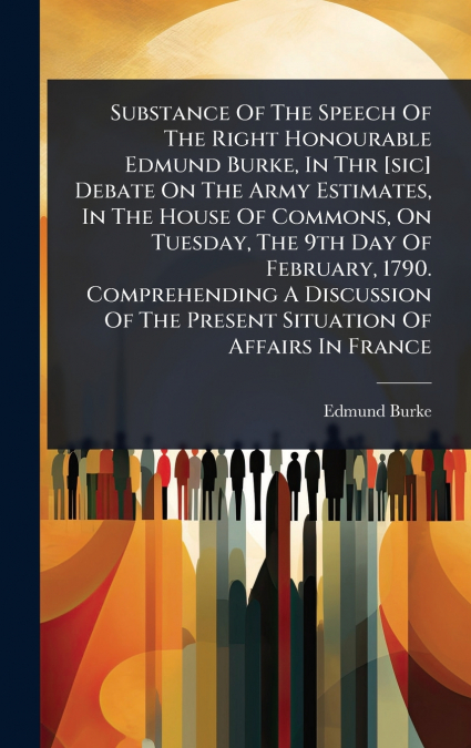 Substance Of The Speech Of The Right Honourable Edmund Burke, In Thr [sic] Debate On The Army Estimates, In The House Of Commons, On Tuesday, The 9th Day Of February, 1790. Comprehending A Discussion 
