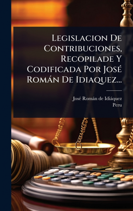 Legislacion De Contribuciones, Recopilade Y Codificada Por JosÃ© RomÃ¡n De Idiaquez...