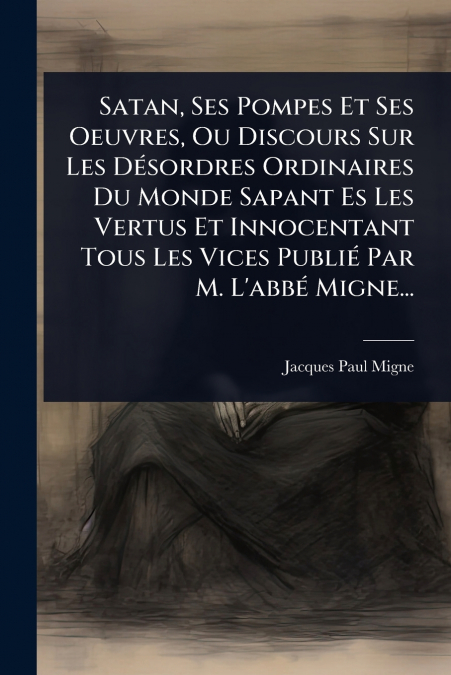 Satan, Ses Pompes Et Ses Oeuvres, Ou Discours Sur Les DÃ©sordres Ordinaires Du Monde Sapant Es Les Vertus Et Innocentant Tous Les Vices PubliÃ© Par M. L’abbÃ© Migne...