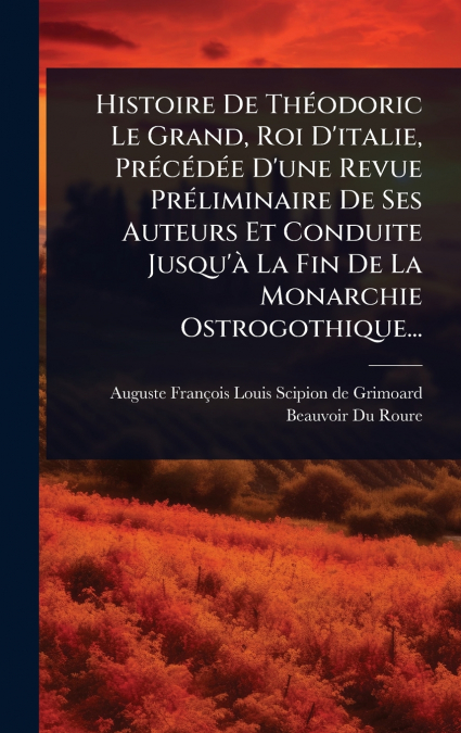 Histoire De ThÃ©odoric Le Grand, Roi D’italie, PrÃ©cÃ©dÃ©e D’une Revue PrÃ©liminaire De Ses Auteurs Et Conduite Jusqu’Ã  La Fin De La Monarchie Ostrogothique...