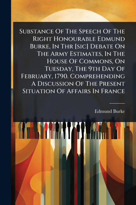 Substance Of The Speech Of The Right Honourable Edmund Burke, In Thr [sic] Debate On The Army Estimates, In The House Of Commons, On Tuesday, The 9th Day Of February, 1790. Comprehending A Discussion 
