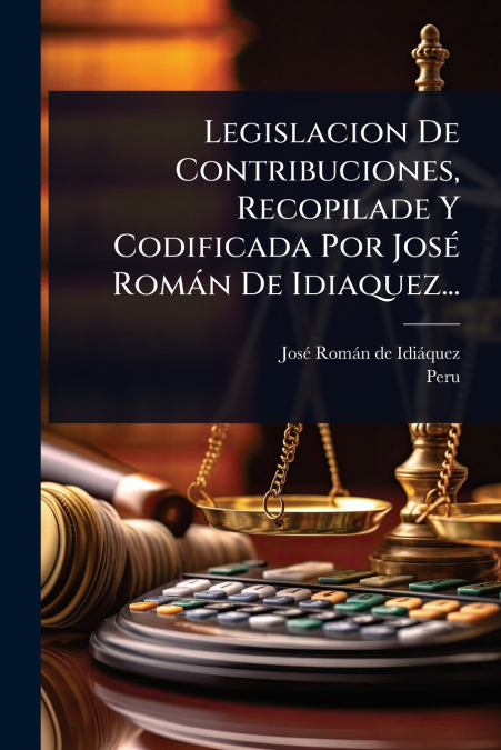 Legislacion De Contribuciones, Recopilade Y Codificada Por JosÃ© RomÃ¡n De Idiaquez...