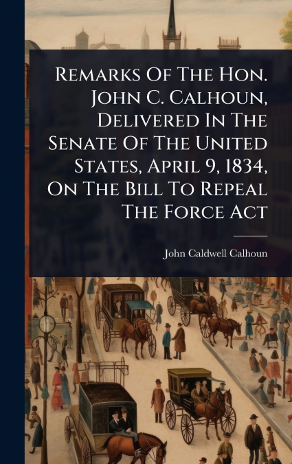 Remarks Of The Hon. John C. Calhoun, Delivered In The Senate Of The United States, April 9, 1834, On The Bill To Repeal The Force Act