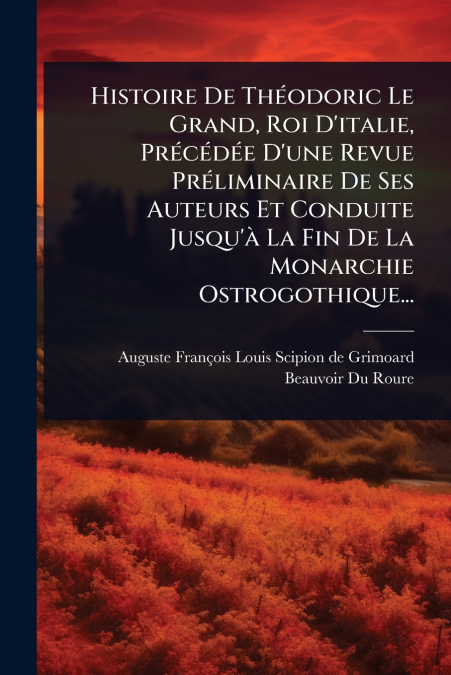 Histoire De ThÃ©odoric Le Grand, Roi D’italie, PrÃ©cÃ©dÃ©e D’une Revue PrÃ©liminaire De Ses Auteurs Et Conduite Jusqu’Ã  La Fin De La Monarchie Ostrogothique...