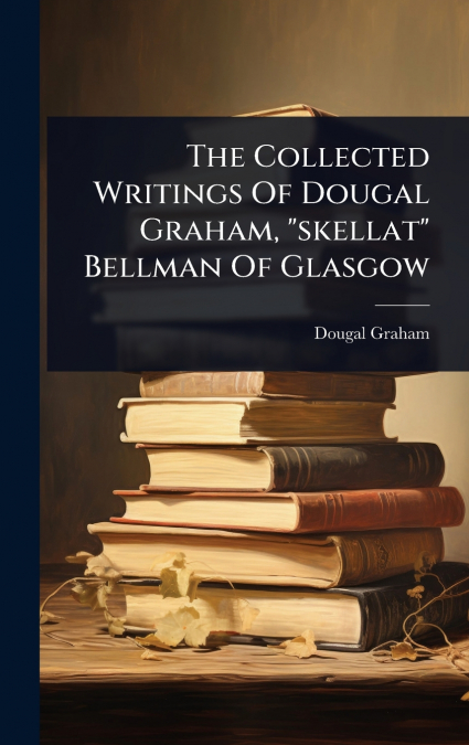 The Collected Writings Of Dougal Graham, 'skellat' Bellman Of Glasgow