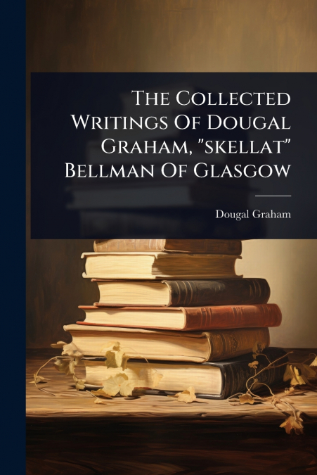 The Collected Writings Of Dougal Graham, 'skellat' Bellman Of Glasgow