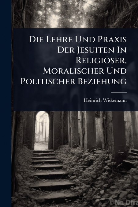Die Lehre Und Praxis Der Jesuiten In ReligiÃ¶ser, Moralischer Und Politischer Beziehung