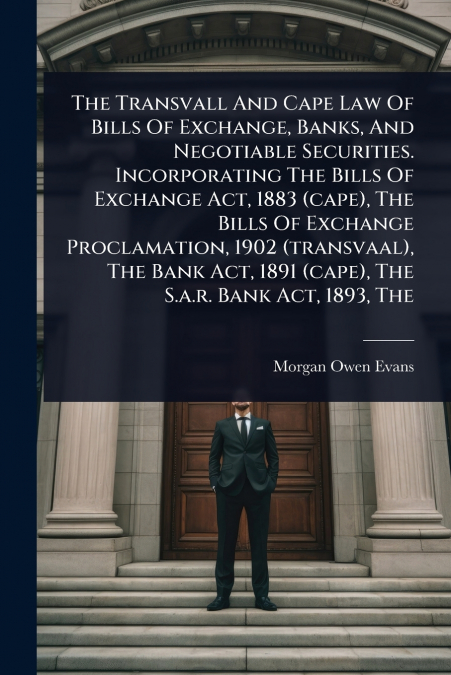 The Transvall And Cape Law Of Bills Of Exchange, Banks, And Negotiable Securities. Incorporating The Bills Of Exchange Act, 1883 (cape), The Bills Of Exchange Proclamation, 1902 (transvaal), The Bank 