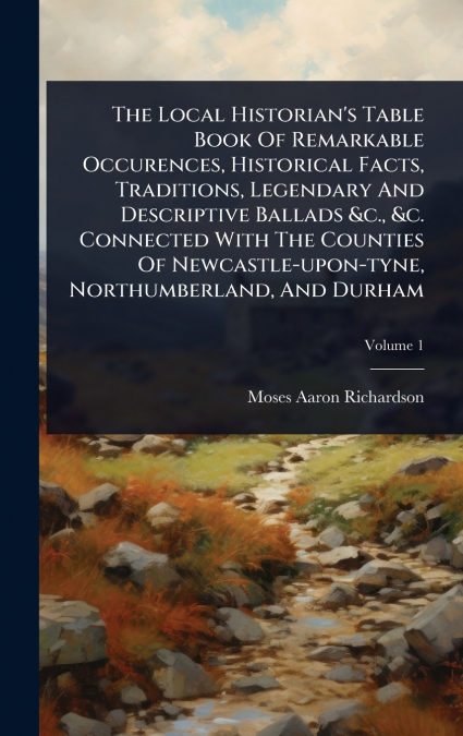 The Local Historian’s Table Book Of Remarkable Occurences, Historical Facts, Traditions, Legendary And Descriptive Ballads &c., &c. Connected With The Counties Of Newcastle-upon-tyne, Northumberland, 