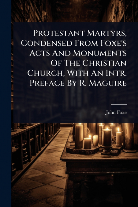 Protestant Martyrs, Condensed From Foxe’s Acts And Monuments Of The Christian Church, With An Intr. Preface By R. Maguire
