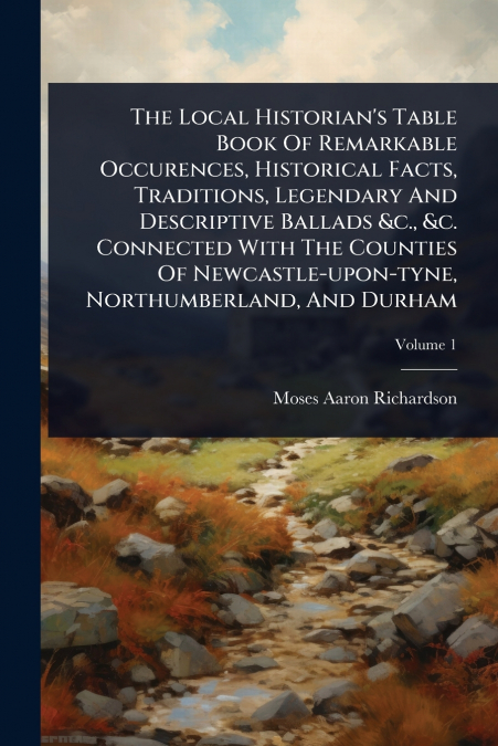 The Local Historian’s Table Book Of Remarkable Occurences, Historical Facts, Traditions, Legendary And Descriptive Ballads &c., &c. Connected With The Counties Of Newcastle-upon-tyne, Northumberland, 