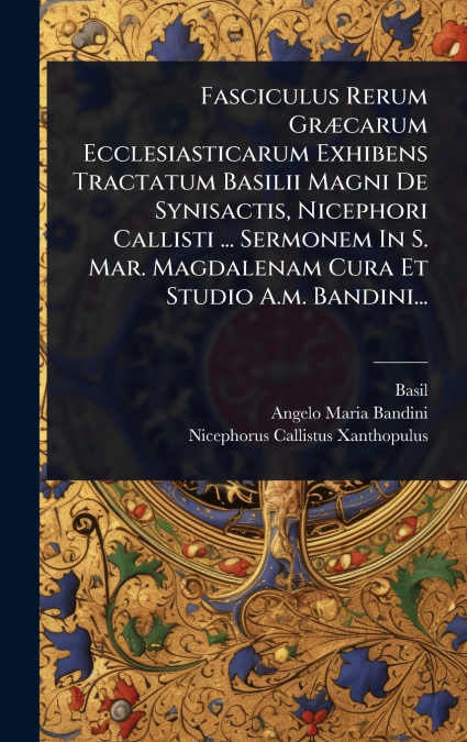 Fasciculus Rerum GrÃ¦carum Ecclesiasticarum Exhibens Tractatum Basilii Magni De Synisactis, Nicephori Callisti ... Sermonem In S. Mar. Magdalenam Cura Et Studio A.m. Bandini...
