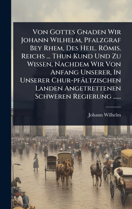 Von Gottes Gnaden Wir Johann Wilhelm, Pfalzgraf Bey Rhem, Des Heil. RÃ¶mis. Reichs ... Thun Kund Und Zu Wissen, Nachdem Wir Von Anfang Unserer, In Unserer Chur-pfÃ¤ltzischen Landen Angetrettenen Schwe