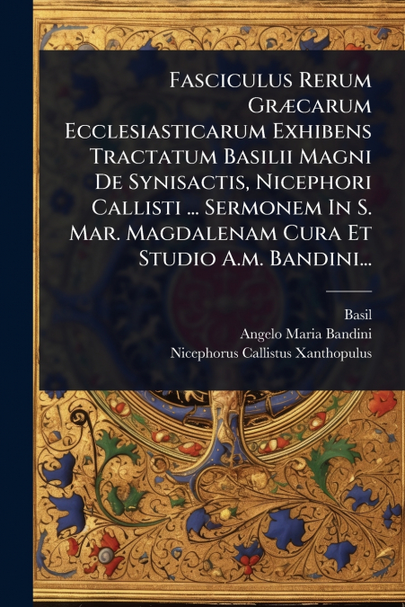 Fasciculus Rerum GrÃ¦carum Ecclesiasticarum Exhibens Tractatum Basilii Magni De Synisactis, Nicephori Callisti ... Sermonem In S. Mar. Magdalenam Cura Et Studio A.m. Bandini...