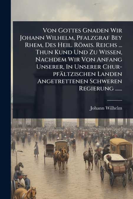 Von Gottes Gnaden Wir Johann Wilhelm, Pfalzgraf Bey Rhem, Des Heil. RÃ¶mis. Reichs ... Thun Kund Und Zu Wissen, Nachdem Wir Von Anfang Unserer, In Unserer Chur-pfÃ¤ltzischen Landen Angetrettenen Schwe