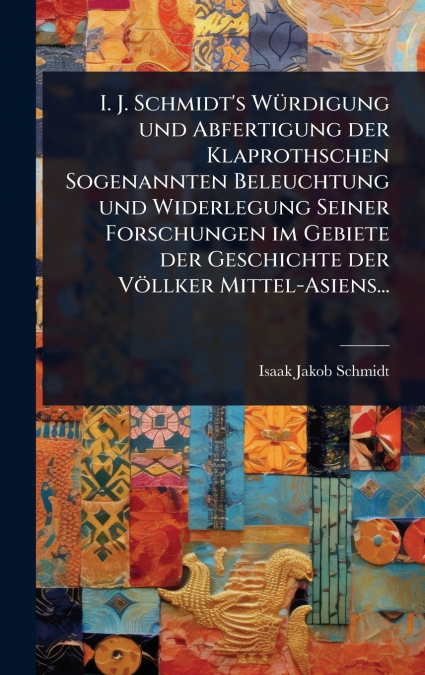 I. J. Schmidt’s WÃ¼rdigung und Abfertigung der Klaprothschen Sogenannten Beleuchtung und Widerlegung Seiner Forschungen im Gebiete der Geschichte der VÃ¶llker Mittel-Asiens...