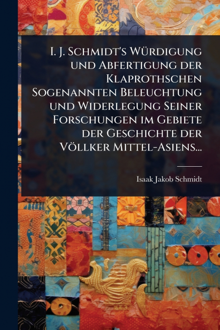 I. J. Schmidt’s WÃ¼rdigung und Abfertigung der Klaprothschen Sogenannten Beleuchtung und Widerlegung Seiner Forschungen im Gebiete der Geschichte der VÃ¶llker Mittel-Asiens...