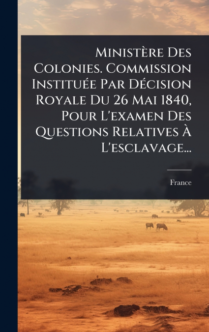 MinistÃ¨re Des Colonies. Commission InstituÃ©e Par DÃ©cision Royale Du 26 Mai 1840, Pour L’examen Des Questions Relatives Ã L’esclavage...
