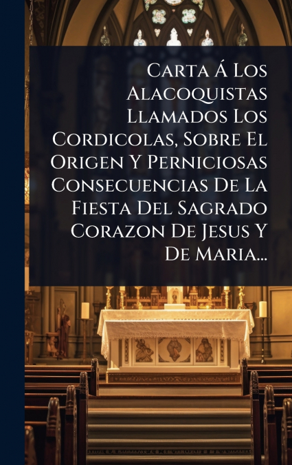 Carta Ã Los Alacoquistas Llamados Los Cordicolas, Sobre El Origen Y Perniciosas Consecuencias De La Fiesta Del Sagrado Corazon De Jesus Y De Maria...
