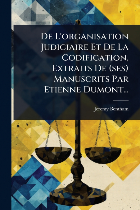 De L’organisation Judiciaire Et De La Codification, Extraits De (ses) Manuscrits Par Etienne Dumont...