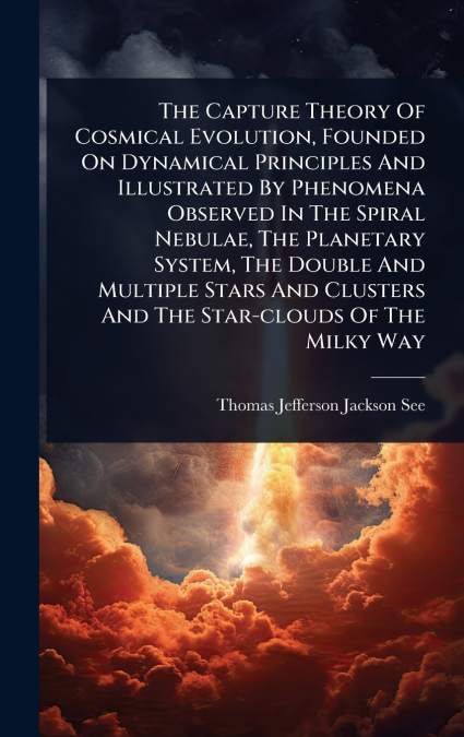 The Capture Theory Of Cosmical Evolution, Founded On Dynamical Principles And Illustrated By Phenomena Observed In The Spiral Nebulae, The Planetary System, The Double And Multiple Stars And Clusters 