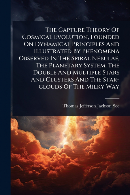 The Capture Theory Of Cosmical Evolution, Founded On Dynamical Principles And Illustrated By Phenomena Observed In The Spiral Nebulae, The Planetary System, The Double And Multiple Stars And Clusters 