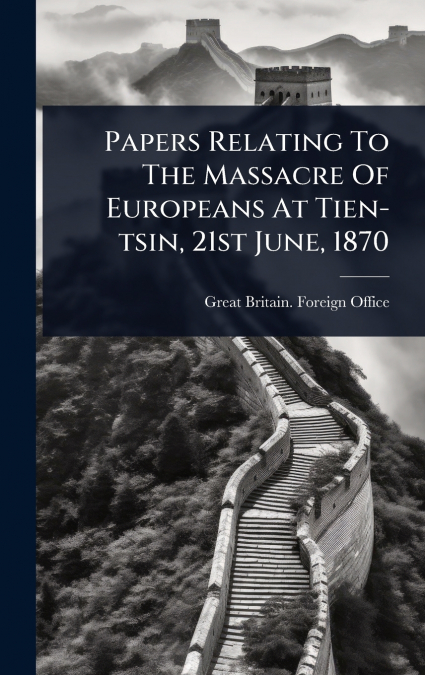 Papers Relating To The Massacre Of Europeans At Tien-tsin, 21st June, 1870
