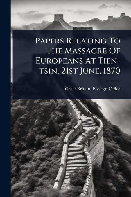 Papers Relating To The Massacre Of Europeans At Tien-tsin, 21st June, 1870