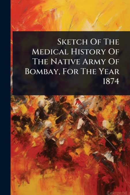 Sketch Of The Medical History Of The Native Army Of Bombay, For The Year 1874