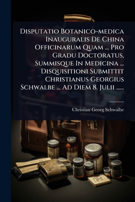 Disputatio Botanico-medica Inauguralis De China Officinarum Quam ... Pro Gradu Doctoratus, Summisque In Medicina ... Disquisitioni Submittit Christianus Georgius Schwalbe ... Ad Diem 8. Julii ......